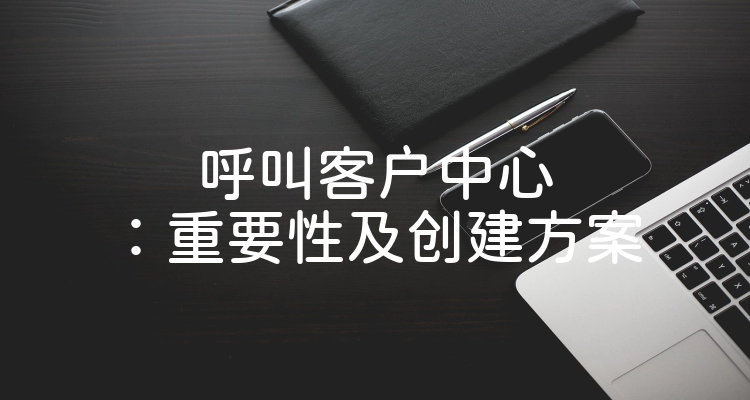 呼叫客户中心：重要性及创建方案