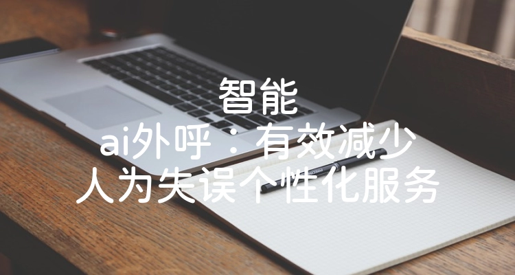 智能ai外呼：有效减少人为失误个性化服务