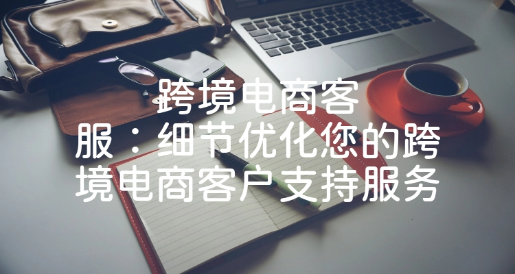 跨境电商客服：细节优化您的跨境电商客户支持服务