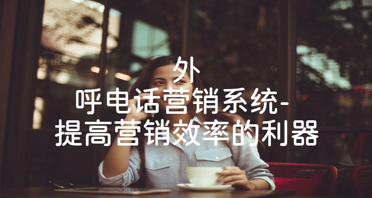 外呼电话营销系统- 提高营销效率的利器