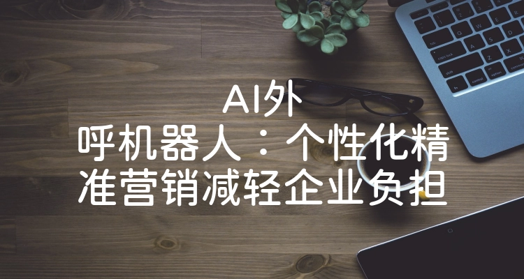 AI外呼机器人：个性化精准营销减轻企业负担