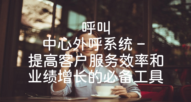 呼叫中心外呼系统 – 提高客户服务效率和业绩增长的必备工具