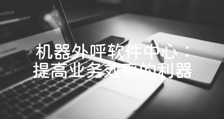机器外呼软件中心：提高业务效率的利器