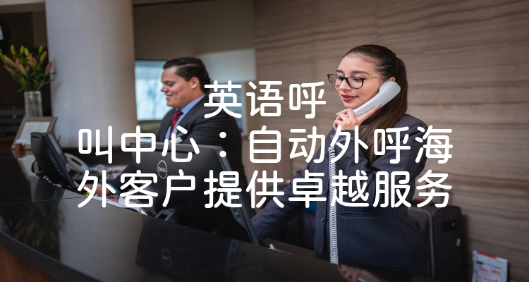 英语呼叫中心：自动外呼海外客户提供卓越服务