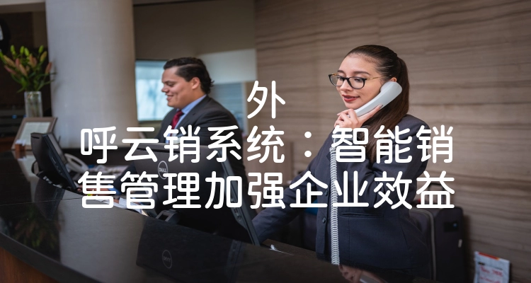 外呼云销系统：智能销售管理加强企业效益