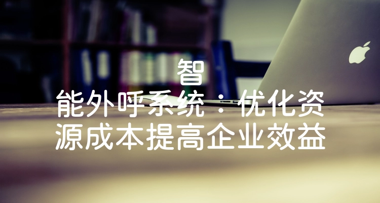 智能外呼系统：优化资源成本提高企业效益