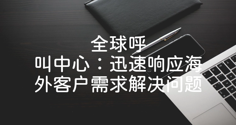 全球呼叫中心：迅速响应海外客户需求解决问题