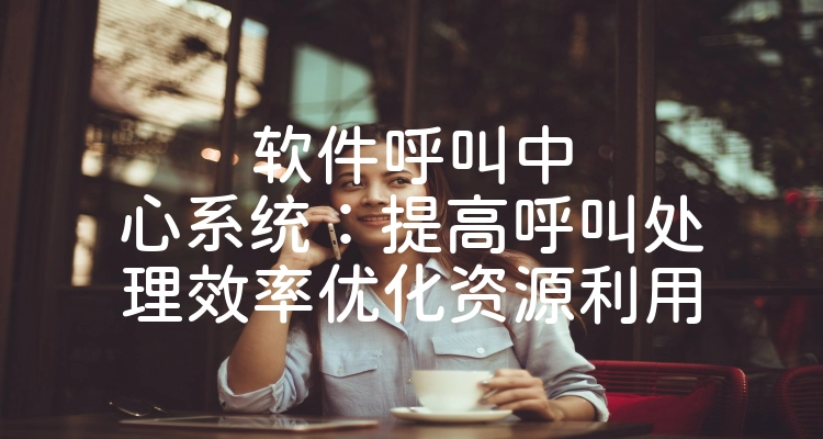软件呼叫中心系统：提高呼叫处理效率优化资源利用