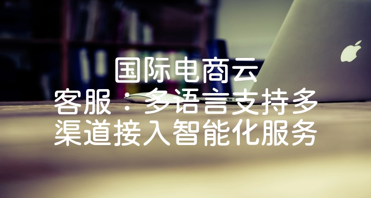国际电商云客服：多语言支持多渠道接入智能化服务