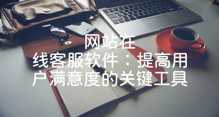 网站在线客服软件：提高用户满意度的关键工具