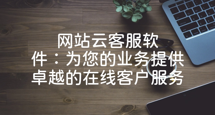 网站云客服软件：为您的业务提供卓越的在线客户服务