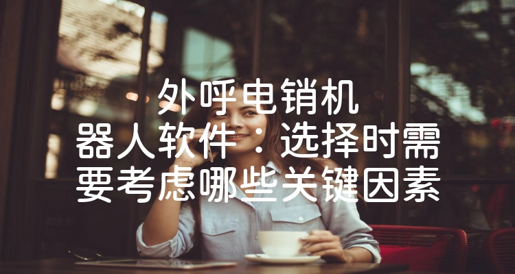 外呼电销机器人软件：选择时需要考虑哪些关键因素
