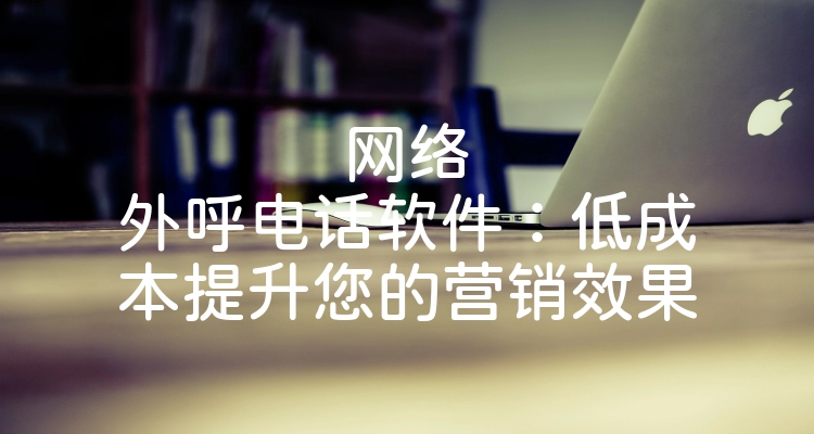 网络外呼电话软件：低成本提升您的营销效果