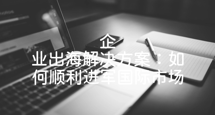 企业出海解决方案：如何顺利进军国际市场