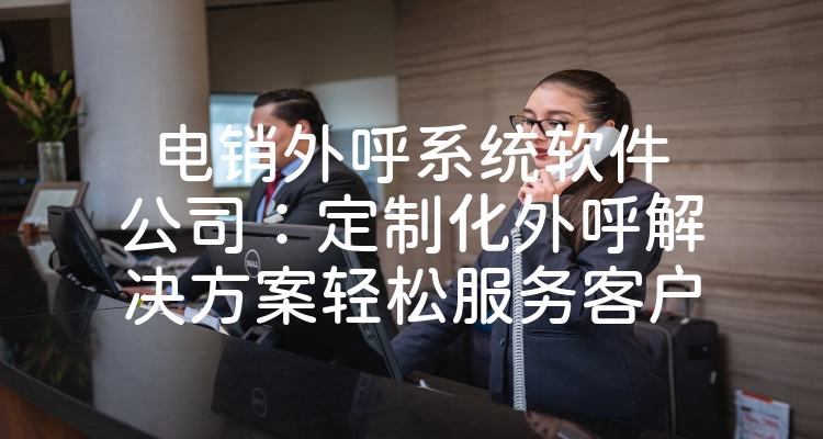 电销外呼系统软件公司：定制化外呼解决方案轻松服务客户