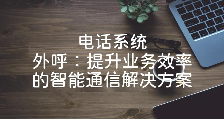 电话系统外呼：提升业务效率的智能通信解决方案