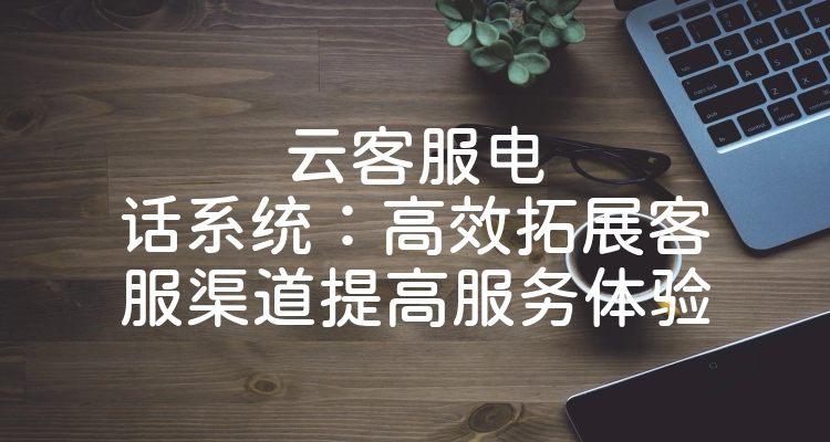 云客服电话系统：高效拓展客服渠道提高服务体验