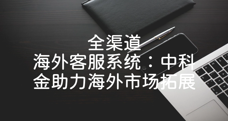 全渠道海外客服系统：中科金助力海外市场拓展