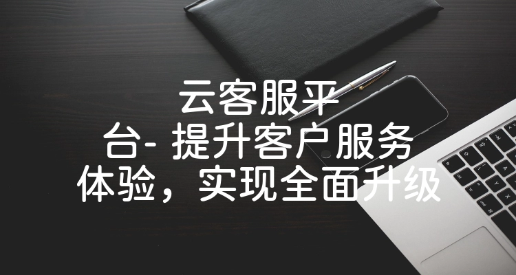 云客服平台- 提升客户服务体验，实现全面升级
