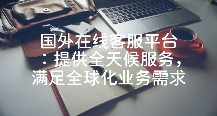国外在线客服平台：提供全天候服务，满足全球化业务需求