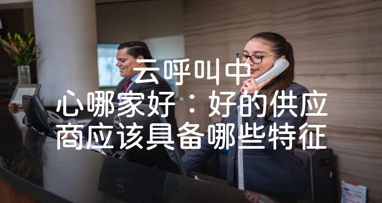 云呼叫中心哪家好：好的供应商应该具备哪些特征