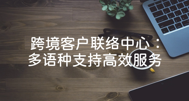 跨境客户联络中心：多语种支持高效服务