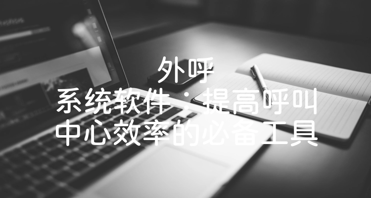 外呼系统软件：提高呼叫中心效率的必备工具