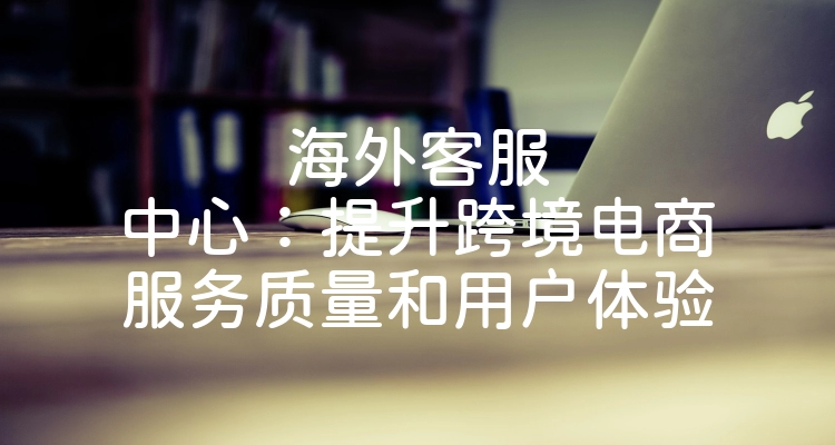 海外客服中心：提升跨境电商服务质量和用户体验
