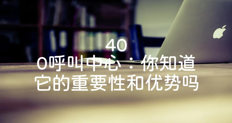 400呼叫中心：你知道它的重要性和优势吗