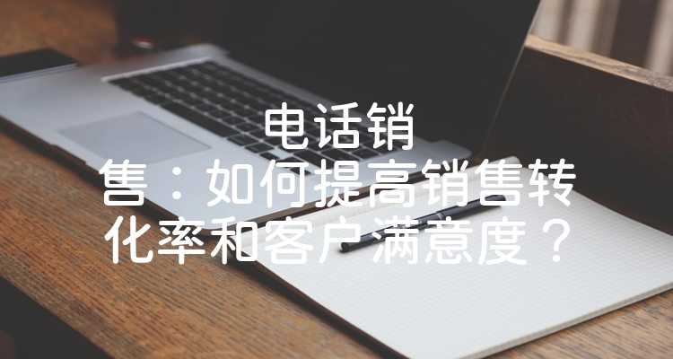 电话销售：如何提高销售转化率和客户满意度？