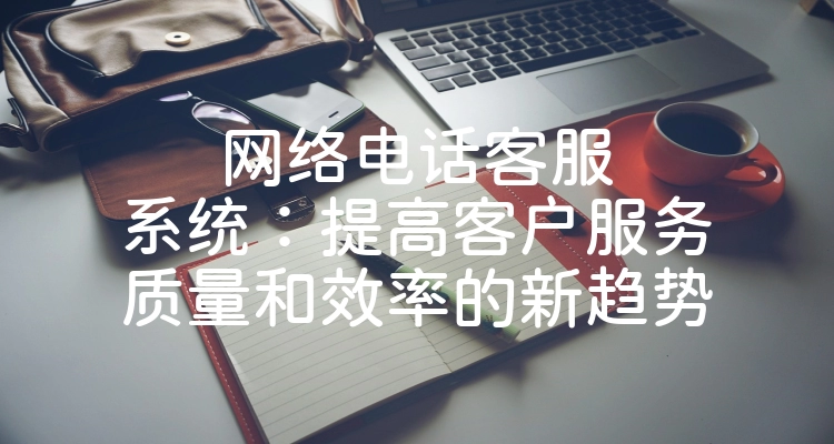 网络电话客服系统：提高客户服务质量和效率的新趋势