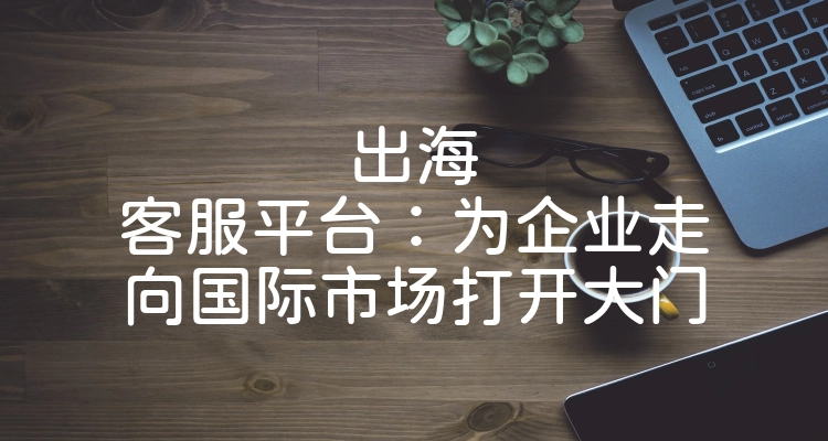 出海客服平台：为企业走向国际市场打开大门