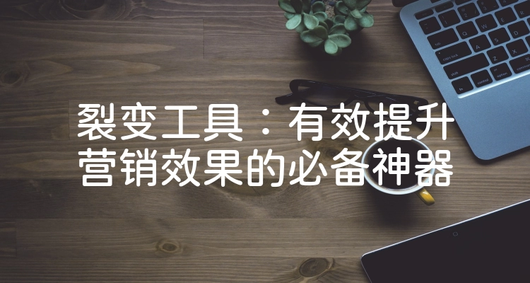 裂变工具：有效提升营销效果的必备神器