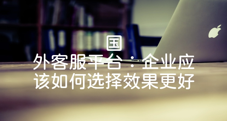 国外客服平台：企业应该如何选择效果更好