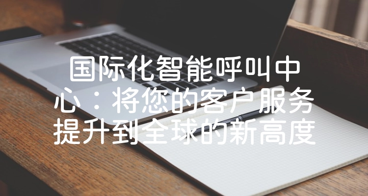国际化智能呼叫中心：将您的客户服务提升到全球的新高度