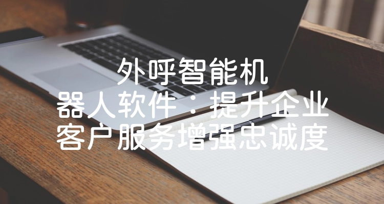 外呼智能机器人软件：提升企业客户服务增强忠诚度