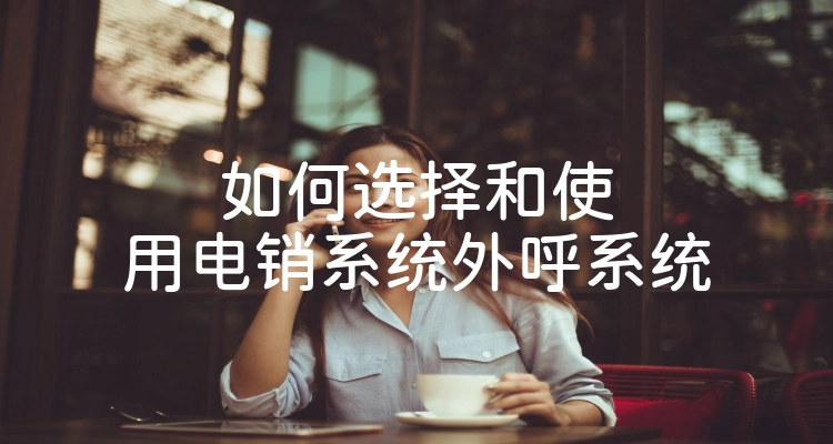如何选择和使用电销系统外呼系统