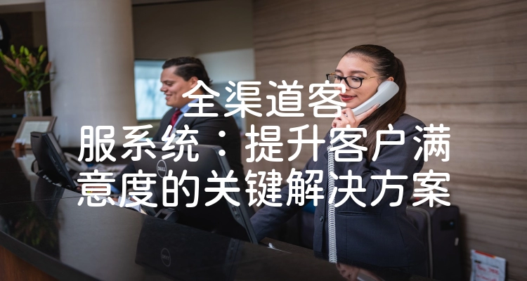 全渠道客服系统：提升客户满意度的关键解决方案