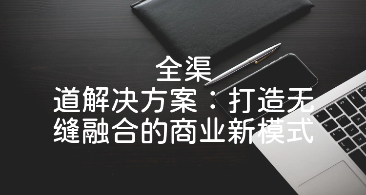 全渠道解决方案：打造无缝融合的商业新模式