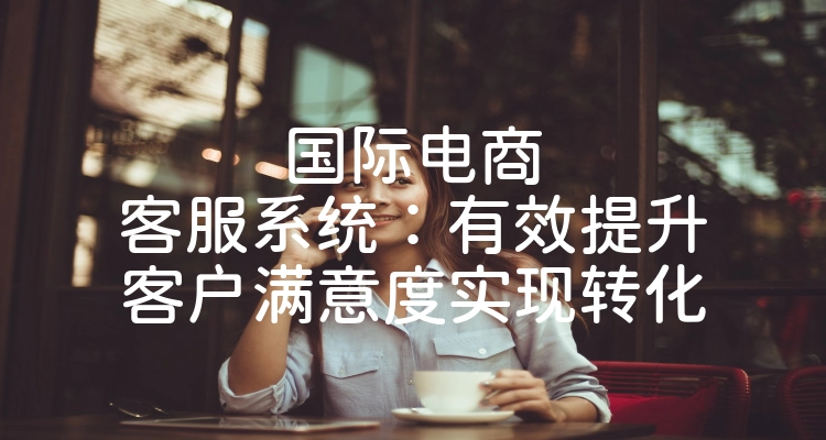 国际电商客服系统：有效提升客户满意度实现转化