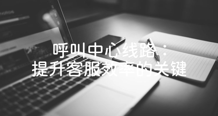 呼叫中心线路：提升客服效率的关键