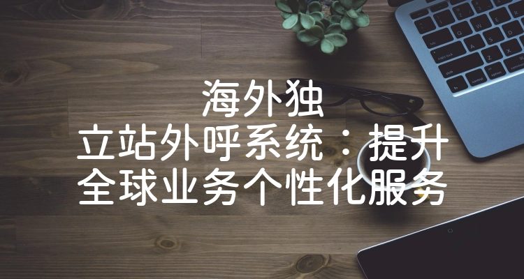 海外独立站外呼系统：提升全球业务个性化服务