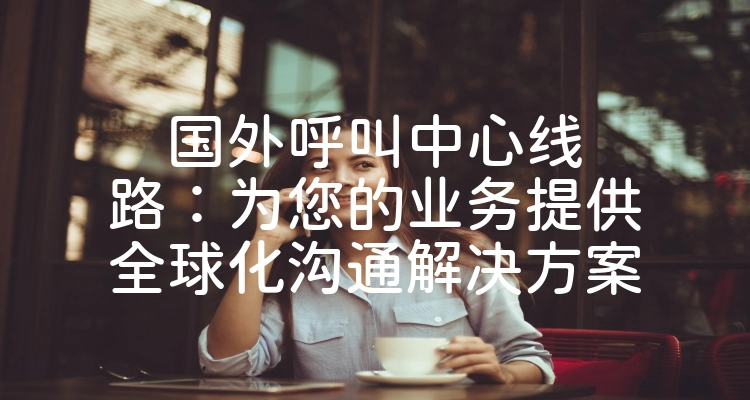 国外呼叫中心线路：为您的业务提供全球化沟通解决方案