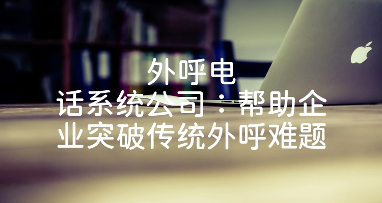 外呼电话系统公司：帮助企业突破传统外呼难题