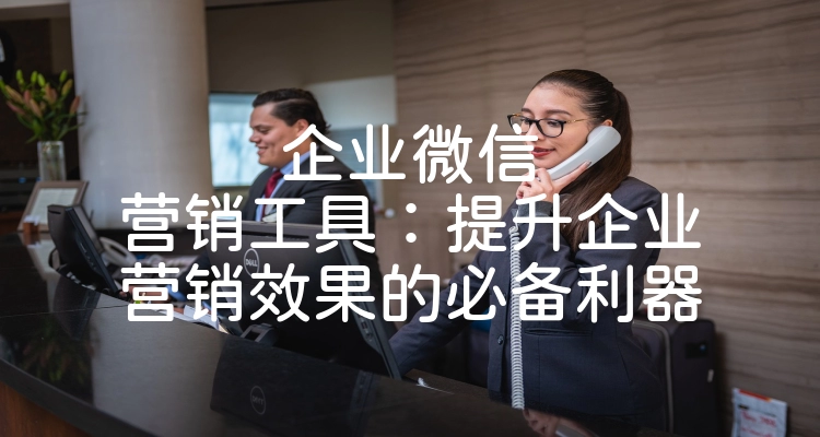 企业微信营销工具：提升企业营销效果的必备利器