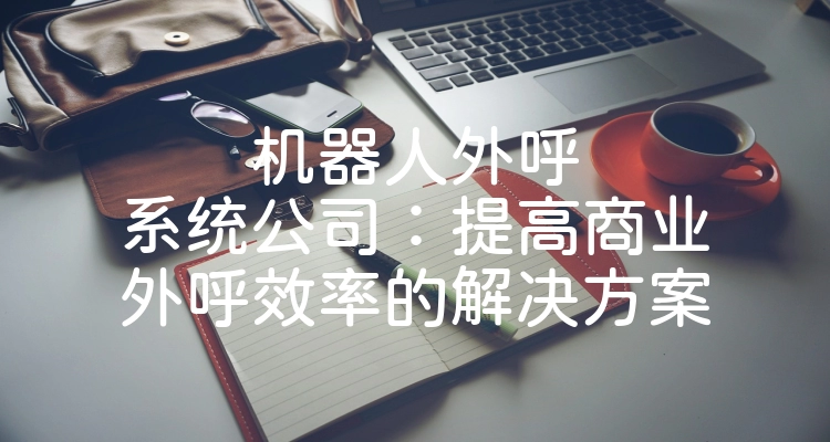 机器人外呼系统公司：提高商业外呼效率的解决方案
