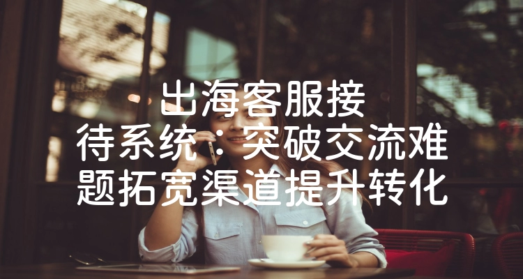 出海客服接待系统：突破交流难题拓宽渠道提升转化