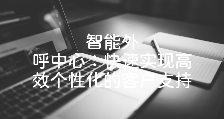 智能外呼中心：快速实现高效个性化的客户支持
