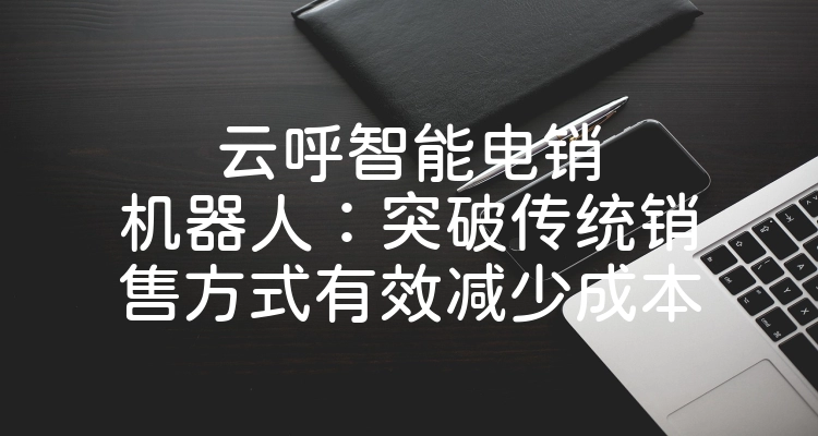 云呼智能电销机器人：突破传统销售方式有效减少成本
