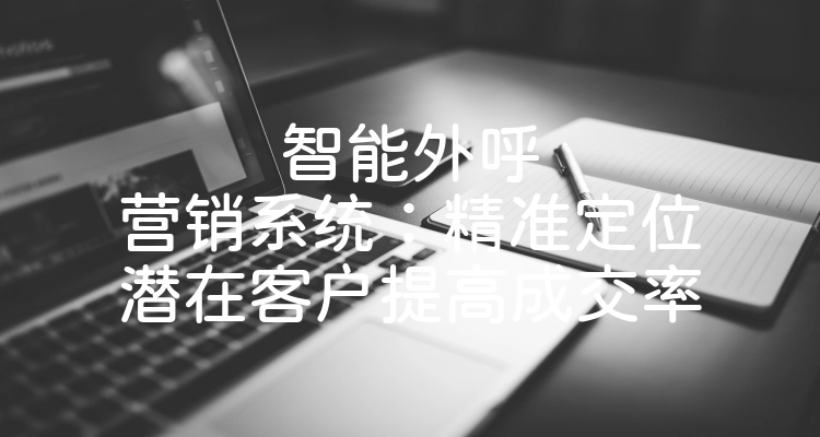 智能外呼营销系统：精准定位潜在客户提高成交率